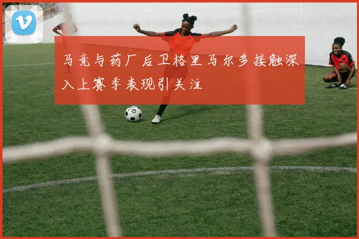 马竞与药厂后卫格里马尔多接触深入上赛季表现引关注