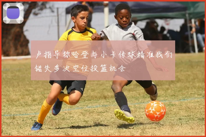卢指导称哈登与小卡传球精准我们错失多次空位投篮机会