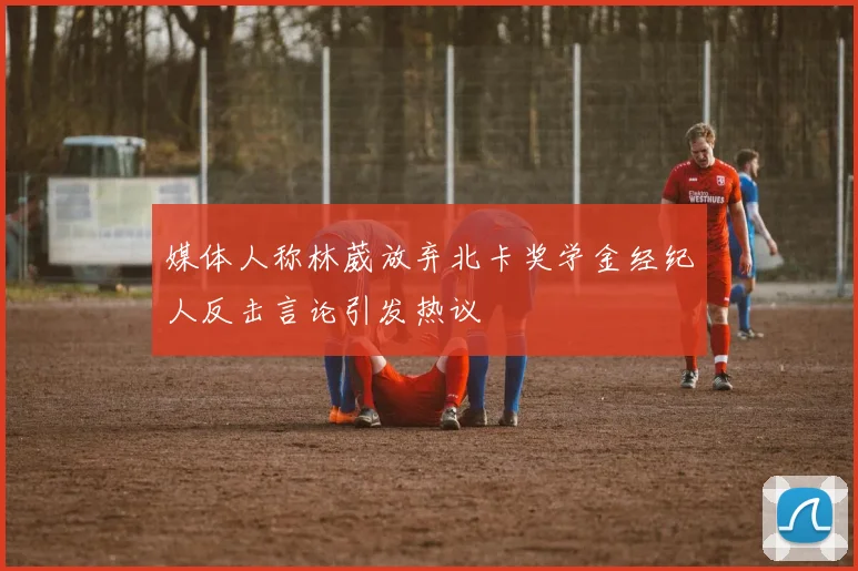 媒体人称林葳放弃北卡奖学金经纪人反击言论引发热议