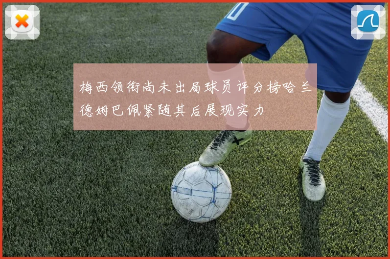 梅西领衔尚未出局球员评分榜哈兰德姆巴佩紧随其后展现实力