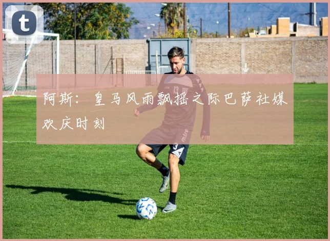 阿斯：皇马风雨飘摇之际巴萨社媒欢庆时刻