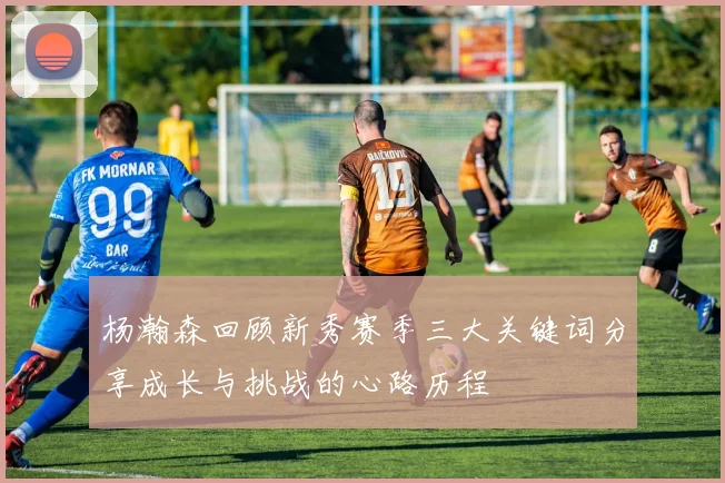 杨瀚森回顾新秀赛季三大关键词分享成长与挑战的心路历程