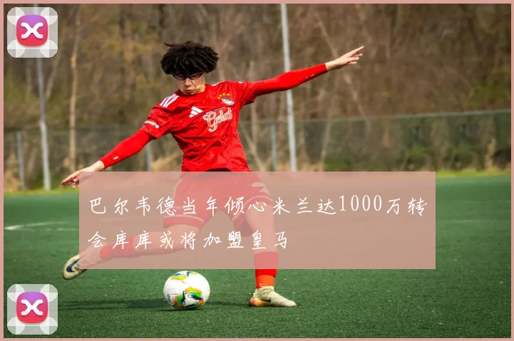 巴尔韦德当年倾心米兰达1000万转会库库或将加盟皇马