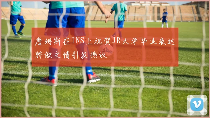 詹姆斯在INS上祝贺JR大学毕业表达骄傲之情引发热议