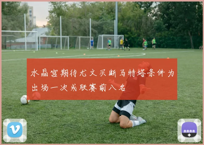水晶宫期待尤文买断马特塔条件为出场一次或联赛前八名