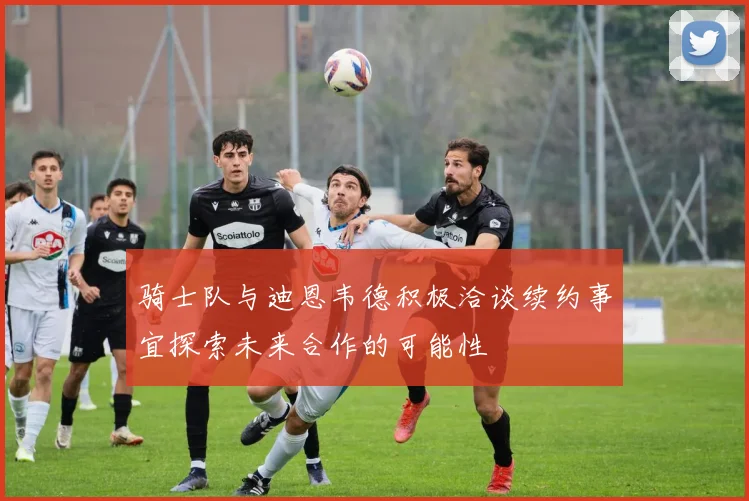 骑士队与迪恩韦德积极洽谈续约事宜探索未来合作的可能性