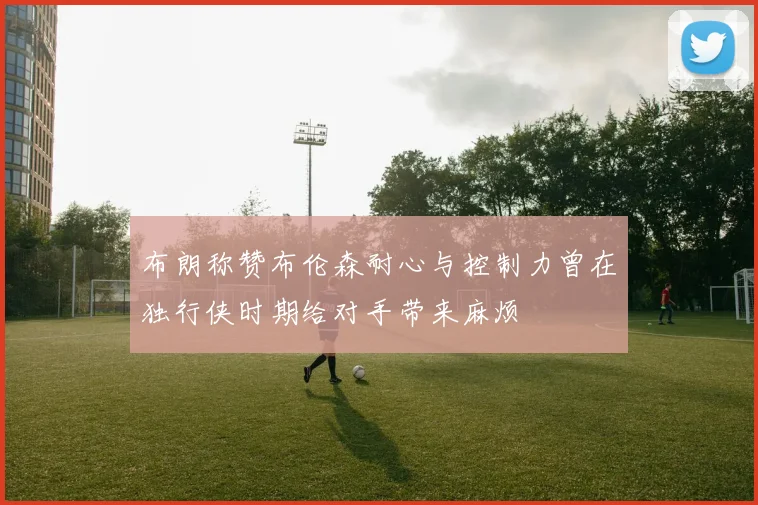 布朗称赞布伦森耐心与控制力曾在独行侠时期给对手带来麻烦