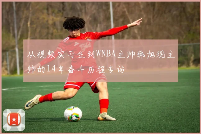 从视频实习生到WNBA主帅韩旭现主帅的14年奋斗历程专访