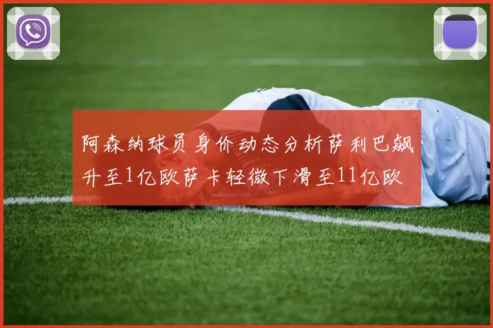 阿森纳球员身价动态分析萨利巴飙升至1亿欧萨卡轻微下滑至11亿欧