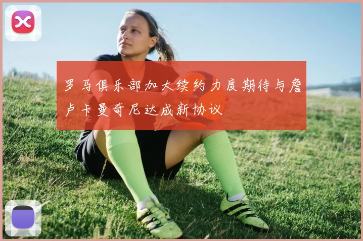 罗马俱乐部加大续约力度期待与詹卢卡曼奇尼达成新协议
