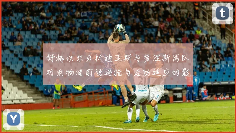 舒梅切尔分析迪亚斯与努涅斯离队对利物浦前场逼抢与后防适应的影响