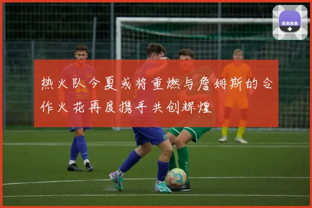 热火队今夏或将重燃与詹姆斯的合作火花再度携手共创辉煌