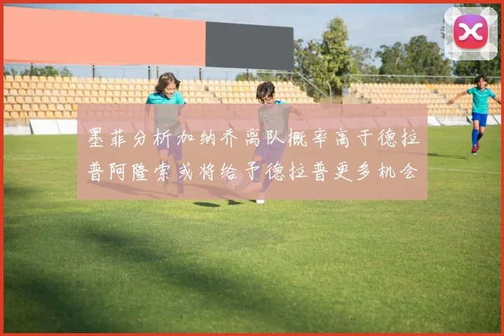 墨菲分析加纳乔离队概率高于德拉普阿隆索或将给予德拉普更多机会