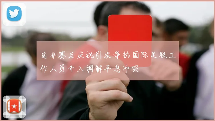 南非赛后庆祝引发争执国际足联工作人员介入调解平息冲突