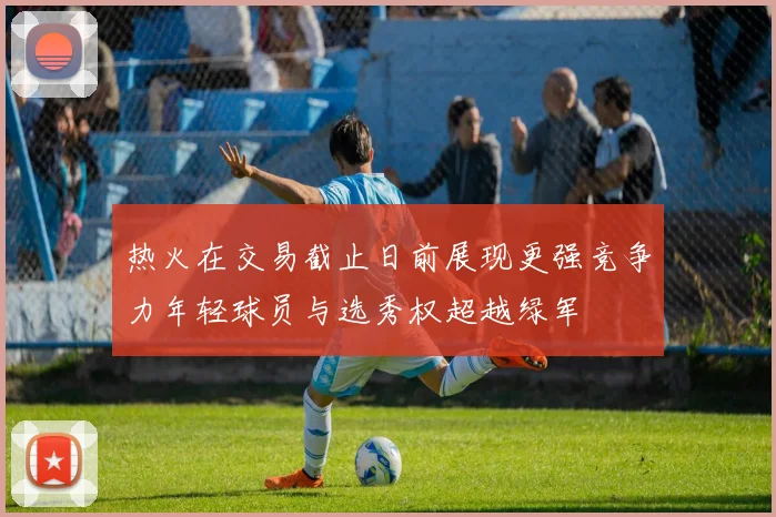 热火在交易截止日前展现更强竞争力年轻球员与选秀权超越绿军