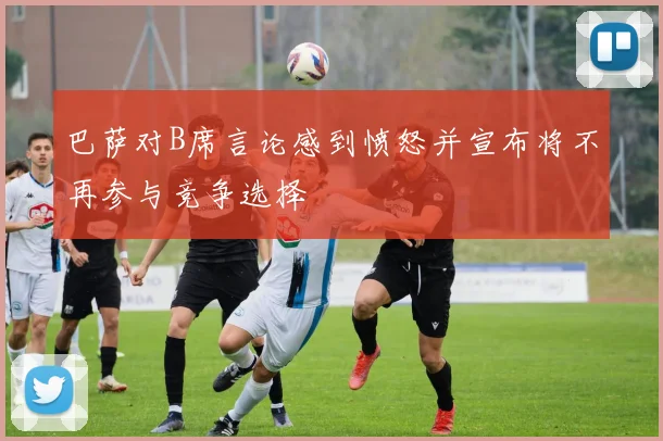 巴萨对B席言论感到愤怒并宣布将不再参与竞争选择