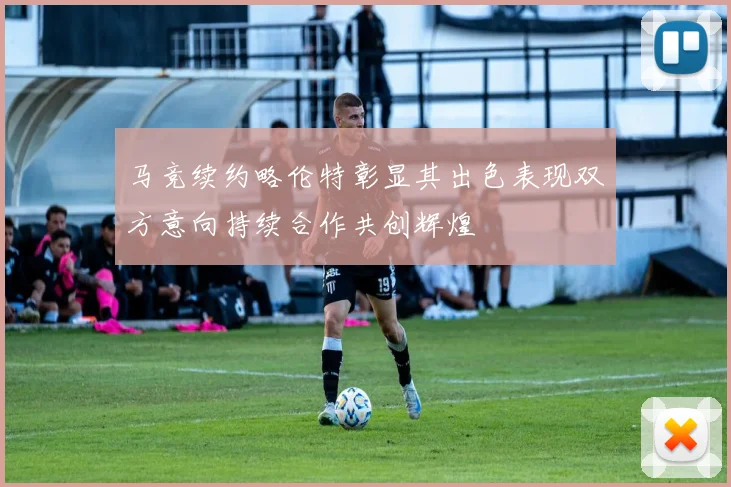 马竞续约略伦特彰显其出色表现双方意向持续合作共创辉煌