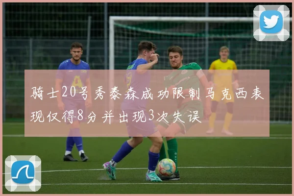 骑士20号秀泰森成功限制马克西表现仅得8分并出现3次失误