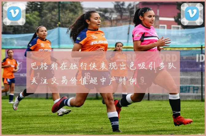 巴格利在独行侠表现出色吸引多队关注交易价值超中产特例