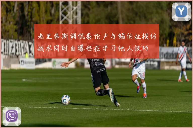 老里弗斯调侃泰伦卢与锡伯杜模仿战术同时自曝也在学习他人技巧